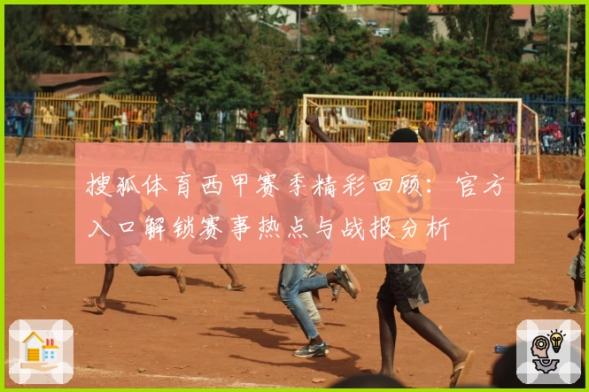 搜狐体育西甲赛季精彩回顾：官方入口解锁赛事热点与战报分析