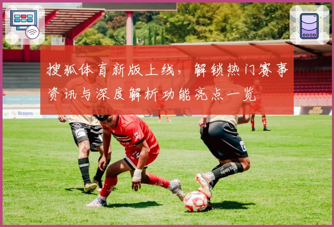 搜狐体育新版上线，解锁热门赛事资讯与深度解析功能亮点一览