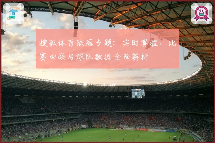搜狐体育欧冠专题：实时赛程、比赛回顾与球队数据全面解析