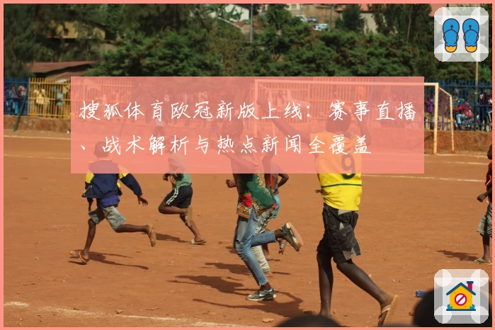 搜狐体育欧冠新版上线：赛事直播、战术解析与热点新闻全覆盖