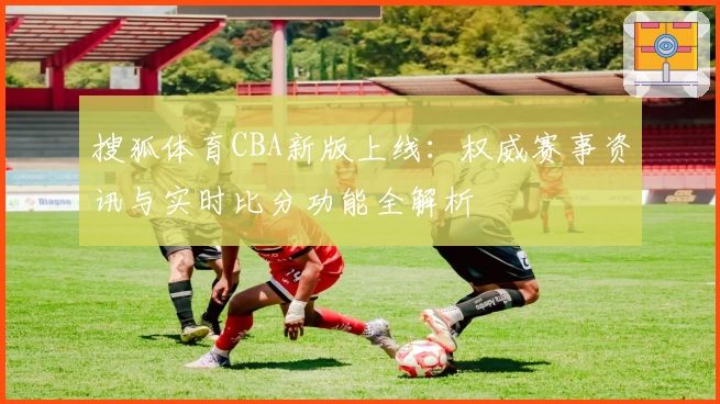 搜狐体育CBA新版上线：权威赛事资讯与实时比分功能全解析