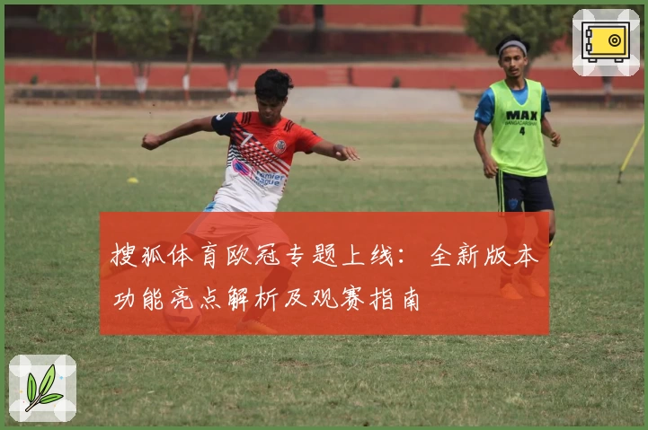搜狐体育欧冠专题上线：全新版本功能亮点解析及观赛指南