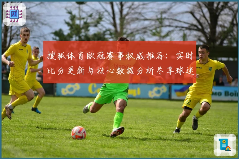 搜狐体育欧冠赛事权威推荐：实时比分更新与核心数据分析尽享球迷体验