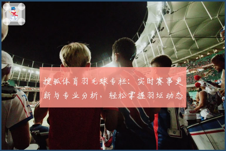 搜狐体育羽毛球专栏:实时赛事更新与专业分析,轻松掌握羽坛动态