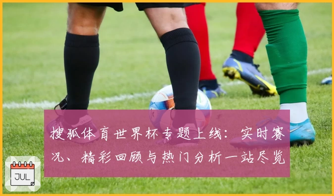 搜狐体育世界杯专题上线：实时赛况、精彩回顾与热门分析一站尽览