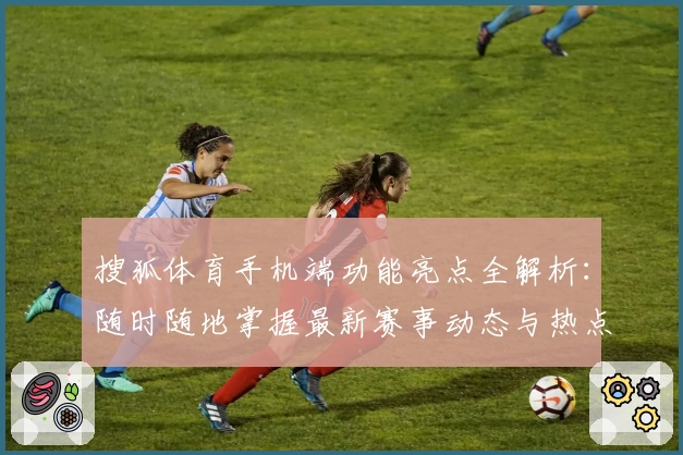 搜狐体育手机端功能亮点全解析：随时随地掌握最新赛事动态与热点资讯