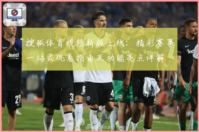 搜狐体育视频新版上线：精彩赛事一站式观看指南及功能亮点详解