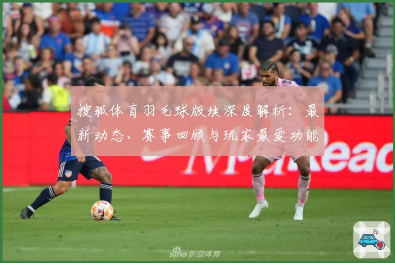 搜狐体育羽毛球版块深度解析:最新动态、赛事回顾与玩家最爱功能亮点