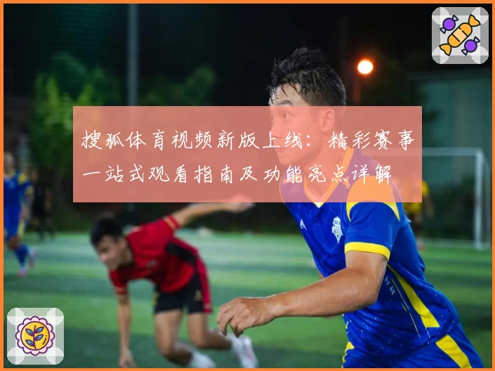 搜狐体育视频新版上线：精彩赛事一站式观看指南及功能亮点详解