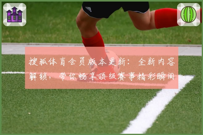 搜狐体育会员版本更新：全新内容解锁，带你畅享顶级赛事精彩瞬间