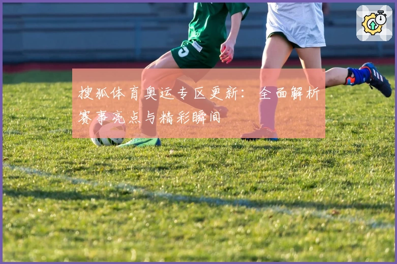 搜狐体育奥运专区更新：全面解析赛事亮点与精彩瞬间