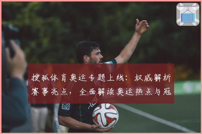 搜狐体育奥运专题上线：权威解析赛事亮点，全面解读奥运热点与冠军时刻