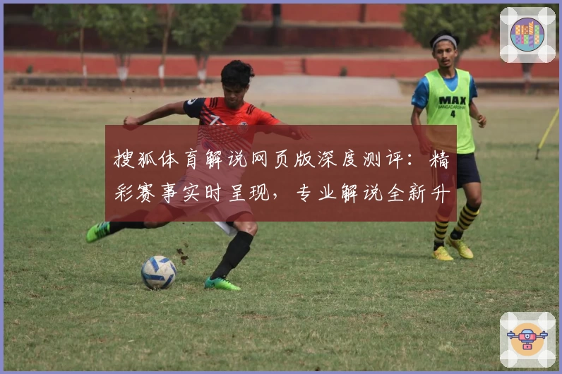 搜狐体育解说网页版深度测评：精彩赛事实时呈现，专业解说全新升级