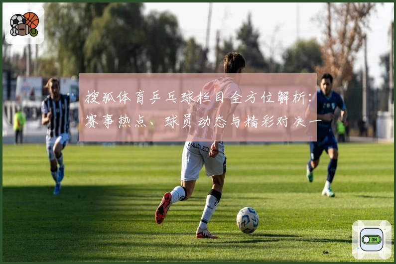 搜狐体育乒乓球栏目全方位解析:赛事热点、球员动态与精彩对决一网打尽