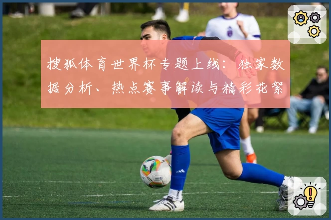 搜狐体育世界杯专题上线：独家数据分析、热点赛事解读与精彩花絮一站集成