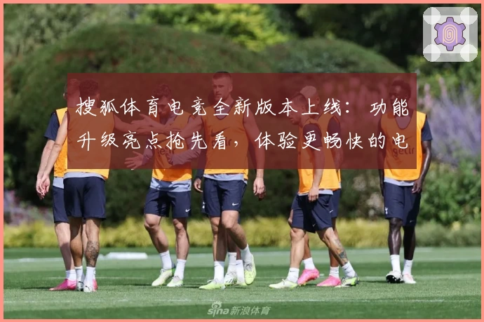 搜狐体育电竞全新版本上线：功能升级亮点抢先看，体验更畅快的电竞赛事之旅
