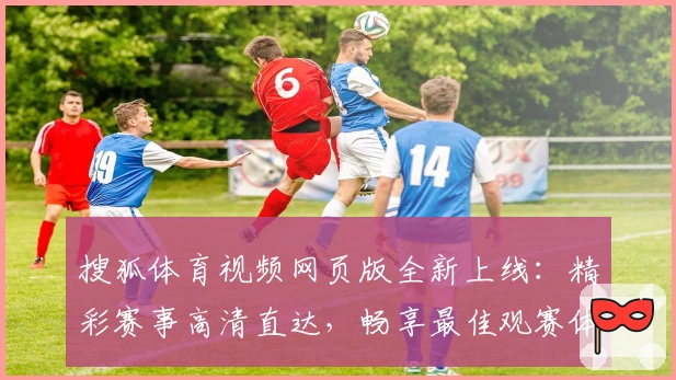 搜狐体育视频网页版全新上线：精彩赛事高清直达，畅享最佳观赛体验