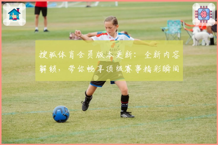 搜狐体育会员版本更新：全新内容解锁，带你畅享顶级赛事精彩瞬间