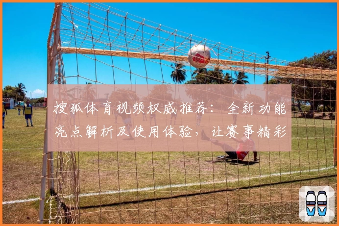 搜狐体育视频权威推荐：全新功能亮点解析及使用体验，让赛事精彩一触即发