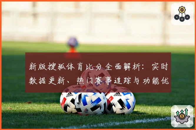 新版搜狐体育比分全面解析：实时数据更新、热门赛事追踪与功能优化一览
