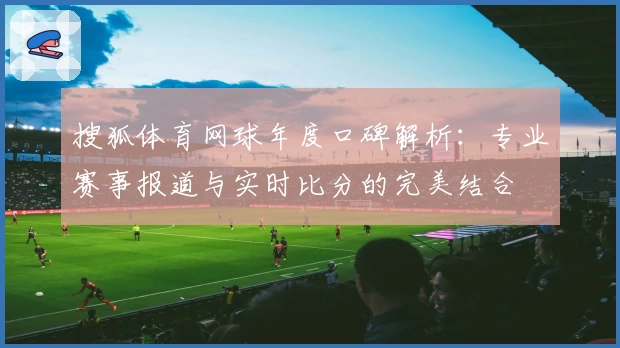 搜狐体育网球年度口碑解析：专业赛事报道与实时比分的完美结合