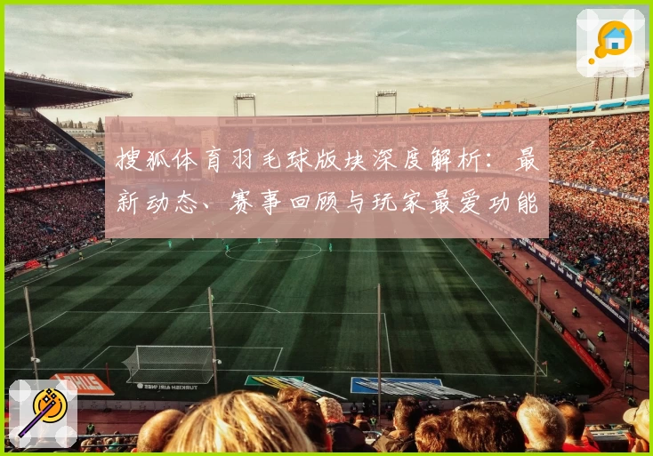 搜狐体育羽毛球版块深度解析：最新动态、赛事回顾与玩家最爱功能亮点