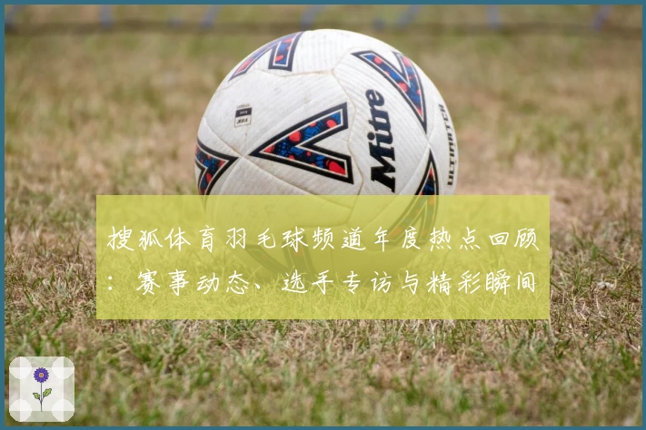 搜狐体育羽毛球频道年度热点回顾：赛事动态、选手专访与精彩瞬间全掌握