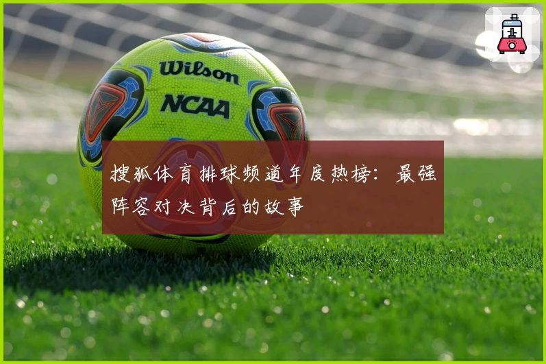 搜狐体育排球频道年度热榜：最强阵容对决背后的故事