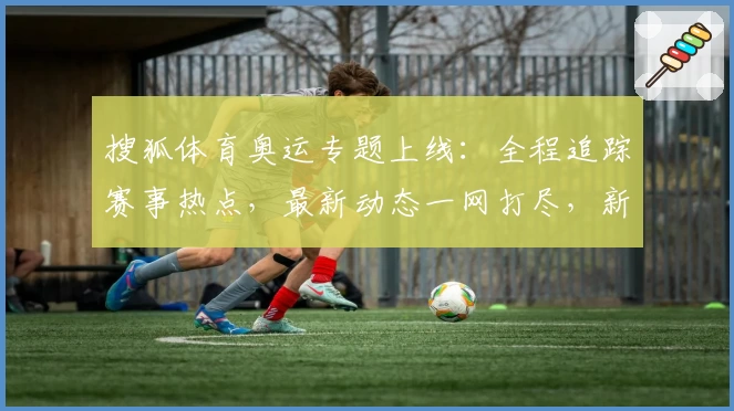 搜狐体育奥运专题上线：全程追踪赛事热点，最新动态一网打尽，新手观赛指南齐分享