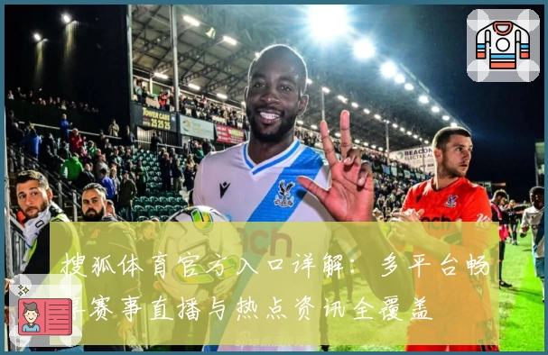 搜狐体育官方入口详解：多平台畅享赛事直播与热点资讯全覆盖