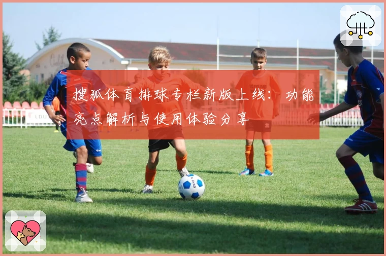 搜狐体育排球专栏新版上线：功能亮点解析与使用体验分享